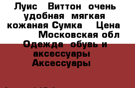 Луис   Виттон  очень удобная, мягкая кожаная Сумка  › Цена ­ 5 500 - Московская обл. Одежда, обувь и аксессуары » Аксессуары   